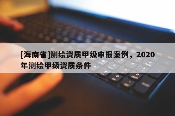 [海南省]測(cè)繪資質(zhì)甲級(jí)申報(bào)案例，2020年測(cè)繪甲級(jí)資質(zhì)條件