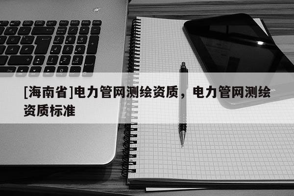 [海南省]電力管網(wǎng)測(cè)繪資質(zhì)，電力管網(wǎng)測(cè)繪資質(zhì)標(biāo)準(zhǔn)