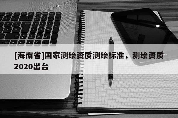 [海南省]國(guó)家測(cè)繪資質(zhì)測(cè)繪標(biāo)準(zhǔn)，測(cè)繪資質(zhì)2020出臺(tái)