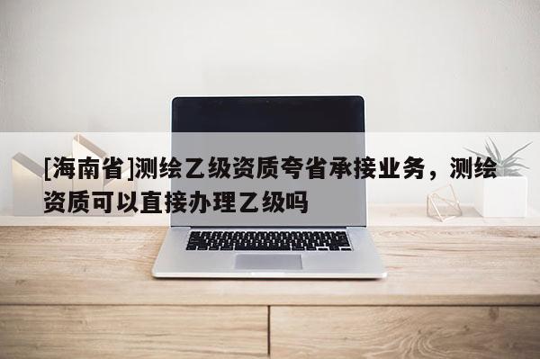 [海南省]測繪乙級資質(zhì)夸省承接業(yè)務(wù)，測繪資質(zhì)可以直接辦理乙級嗎