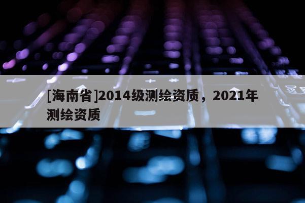 [海南省]2014級(jí)測(cè)繪資質(zhì)，2021年測(cè)繪資質(zhì)