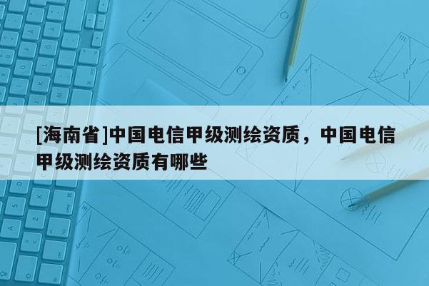 [海南省]中國電信甲級測繪資質(zhì)，中國電信甲級測繪資質(zhì)有哪些