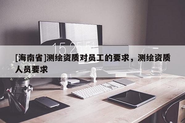 [海南省]測繪資質(zhì)對員工的要求，測繪資質(zhì)人員要求