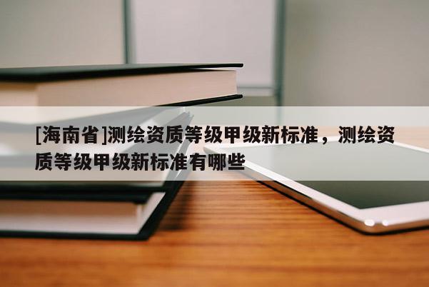 [海南省]測繪資質(zhì)等級(jí)甲級(jí)新標(biāo)準(zhǔn)，測繪資質(zhì)等級(jí)甲級(jí)新標(biāo)準(zhǔn)有哪些