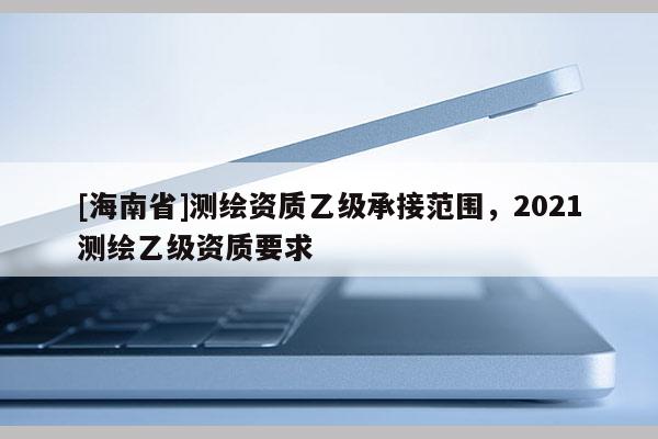 [海南省]測(cè)繪資質(zhì)乙級(jí)承接范圍，2021測(cè)繪乙級(jí)資質(zhì)要求