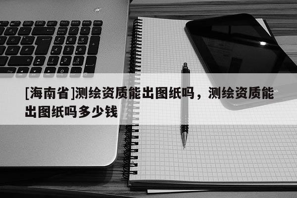 [海南省]測繪資質能出圖紙嗎，測繪資質能出圖紙嗎多少錢