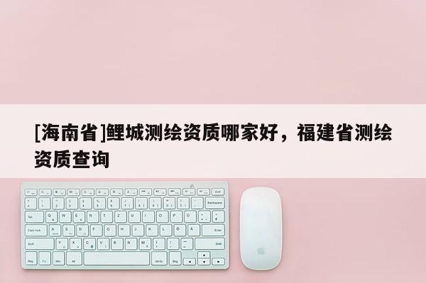 [海南省]鯉城測(cè)繪資質(zhì)哪家好，福建省測(cè)繪資質(zhì)查詢