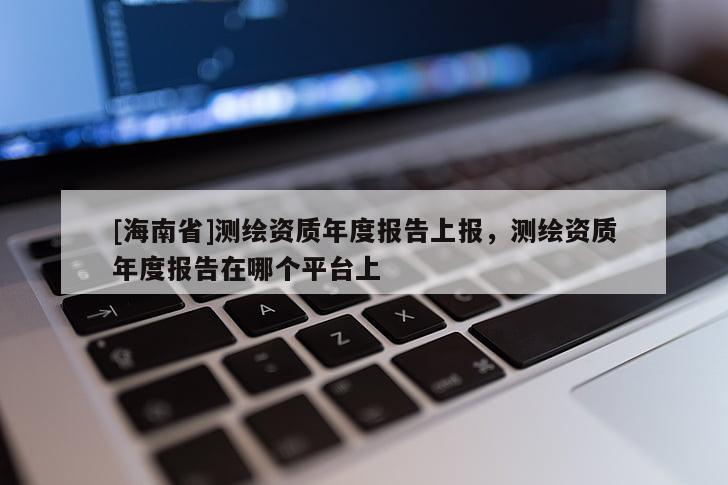 [海南省]測(cè)繪資質(zhì)年度報(bào)告上報(bào)，測(cè)繪資質(zhì)年度報(bào)告在哪個(gè)平臺(tái)上