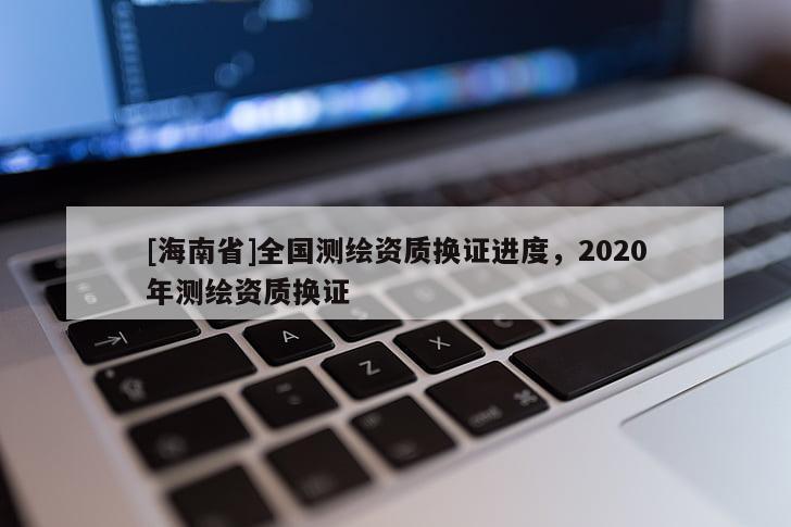 [海南省]全國(guó)測(cè)繪資質(zhì)換證進(jìn)度，2020年測(cè)繪資質(zhì)換證