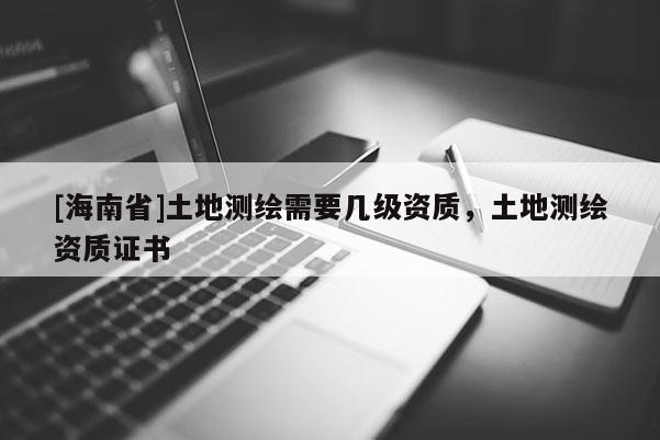 [海南省]土地測(cè)繪需要幾級(jí)資質(zhì)，土地測(cè)繪資質(zhì)證書