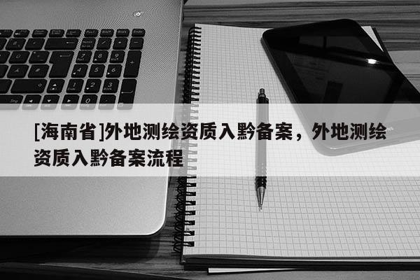 [海南省]外地測(cè)繪資質(zhì)入黔備案，外地測(cè)繪資質(zhì)入黔備案流程