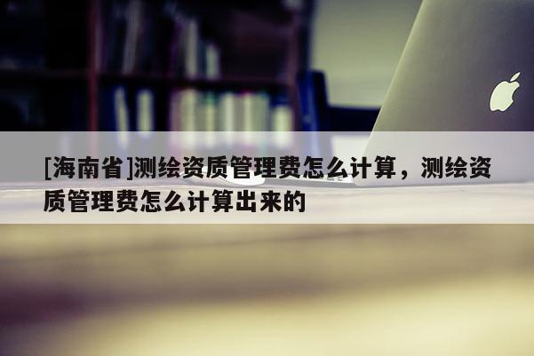 [海南省]測繪資質管理費怎么計算，測繪資質管理費怎么計算出來的