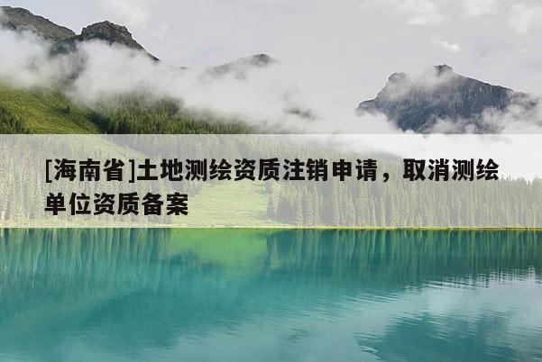 [海南省]土地測(cè)繪資質(zhì)注銷申請(qǐng)，取消測(cè)繪單位資質(zhì)備案