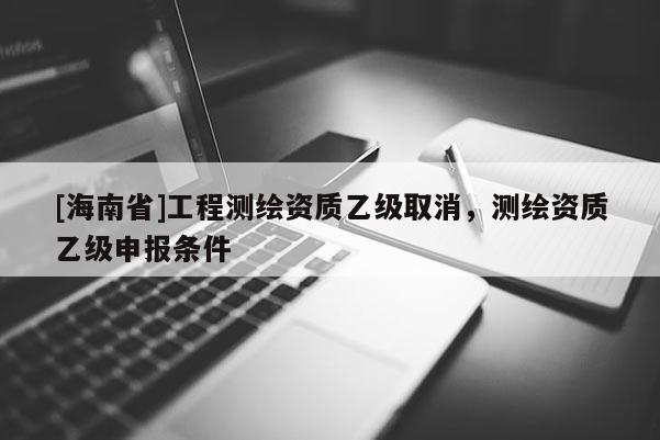 [海南省]工程測繪資質(zhì)乙級取消，測繪資質(zhì)乙級申報條件