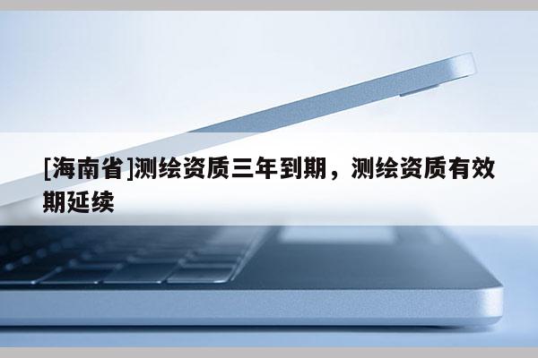 [海南省]測繪資質(zhì)三年到期，測繪資質(zhì)有效期延續(xù)