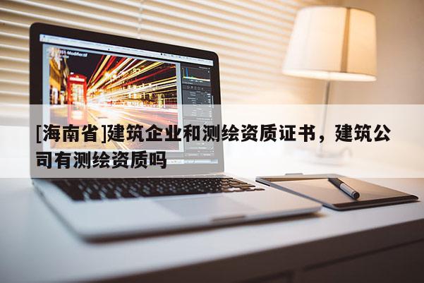 [海南省]建筑企業(yè)和測繪資質證書，建筑公司有測繪資質嗎