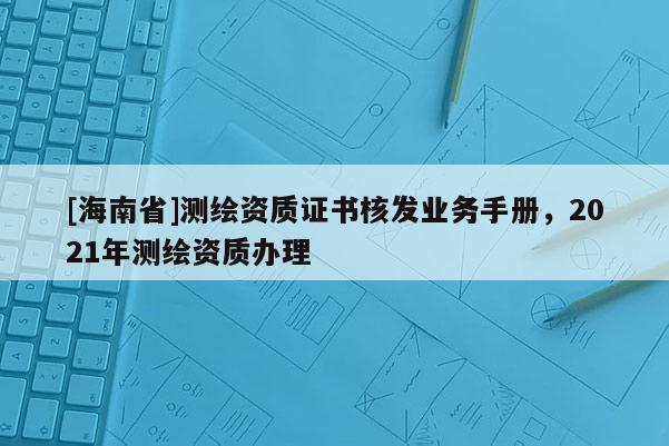 [海南省]測(cè)繪資質(zhì)證書核發(fā)業(yè)務(wù)手冊(cè)，2021年測(cè)繪資質(zhì)辦理