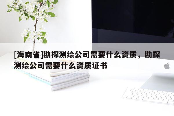 [海南省]勘探測繪公司需要什么資質(zhì)，勘探測繪公司需要什么資質(zhì)證書