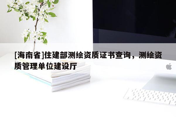 [海南省]住建部測繪資質(zhì)證書查詢，測繪資質(zhì)管理單位建設(shè)廳