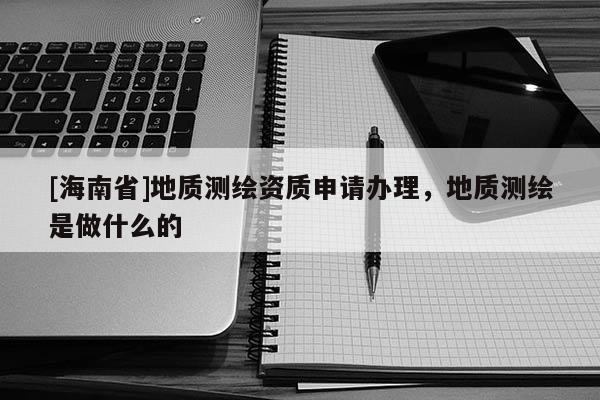 [海南省]地質(zhì)測(cè)繪資質(zhì)申請(qǐng)辦理，地質(zhì)測(cè)繪是做什么的