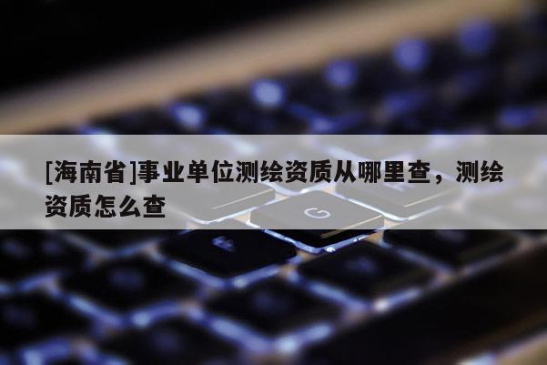 [海南省]事業(yè)單位測(cè)繪資質(zhì)從哪里查，測(cè)繪資質(zhì)怎么查