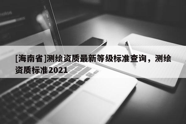 [海南省]測繪資質(zhì)最新等級(jí)標(biāo)準(zhǔn)查詢，測繪資質(zhì)標(biāo)準(zhǔn)2021