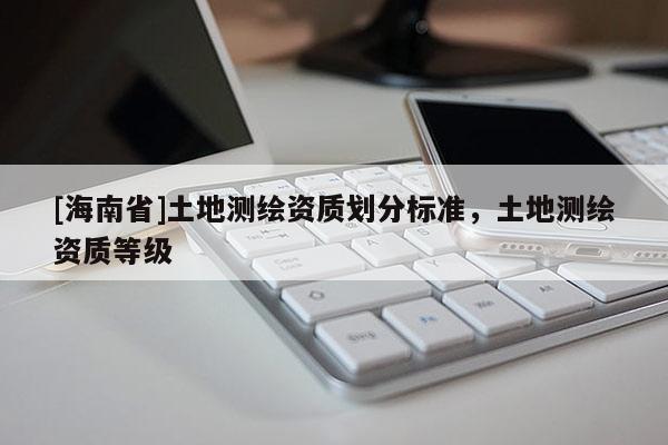 [海南省]土地測(cè)繪資質(zhì)劃分標(biāo)準(zhǔn)，土地測(cè)繪資質(zhì)等級(jí)