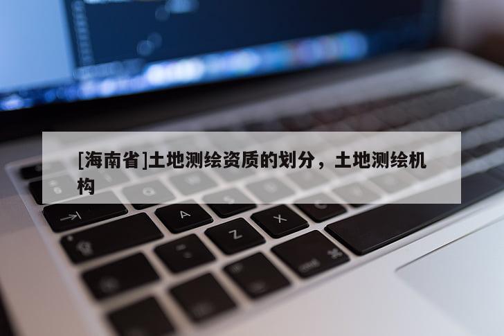 [海南省]土地測(cè)繪資質(zhì)的劃分，土地測(cè)繪機(jī)構(gòu)