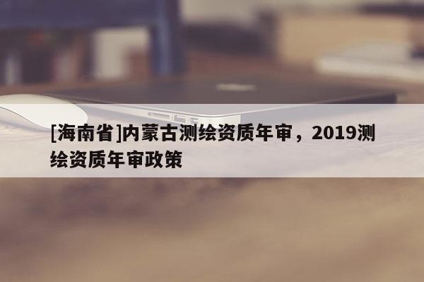 [海南省]內(nèi)蒙古測繪資質(zhì)年審，2019測繪資質(zhì)年審政策