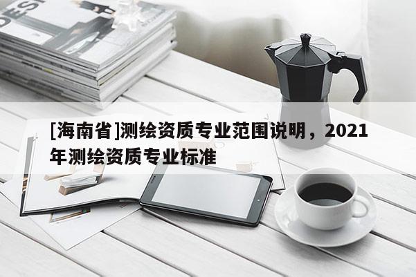 [海南省]測(cè)繪資質(zhì)專(zhuān)業(yè)范圍說(shuō)明，2021年測(cè)繪資質(zhì)專(zhuān)業(yè)標(biāo)準(zhǔn)