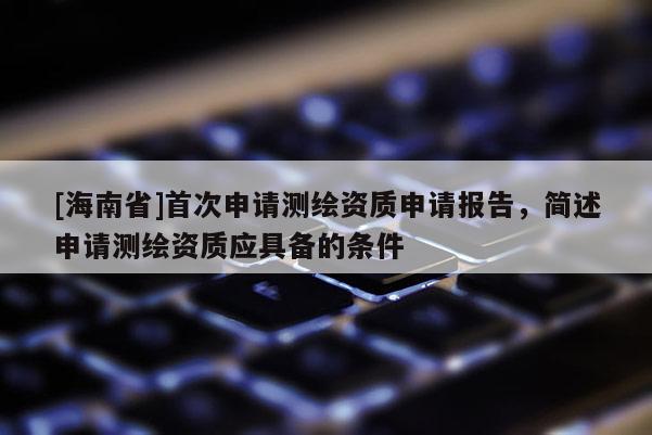 [海南省]首次申請(qǐng)測(cè)繪資質(zhì)申請(qǐng)報(bào)告，簡(jiǎn)述申請(qǐng)測(cè)繪資質(zhì)應(yīng)具備的條件