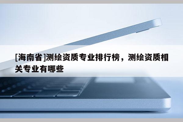 [海南省]測(cè)繪資質(zhì)專業(yè)排行榜，測(cè)繪資質(zhì)相關(guān)專業(yè)有哪些