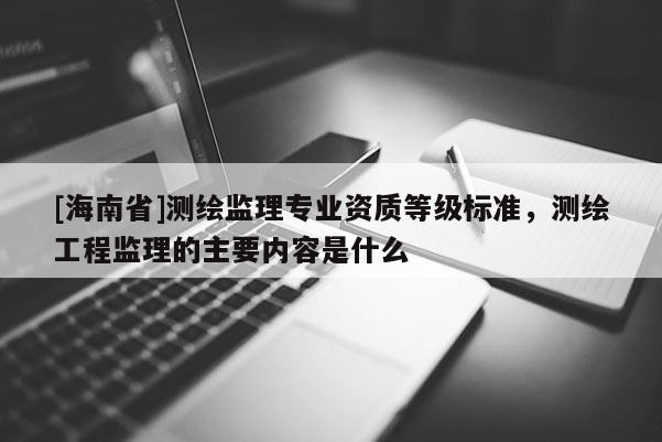 [海南省]測繪監(jiān)理專業(yè)資質(zhì)等級標準，測繪工程監(jiān)理的主要內(nèi)容是什么