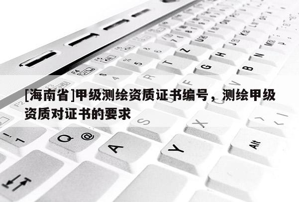 [海南省]甲級(jí)測(cè)繪資質(zhì)證書編號(hào)，測(cè)繪甲級(jí)資質(zhì)對(duì)證書的要求