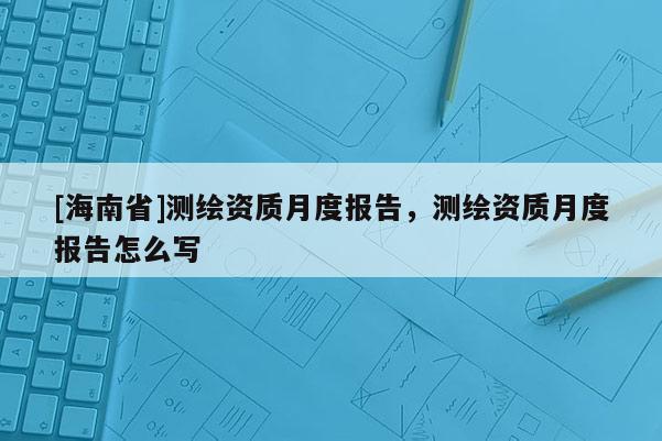 [海南省]測(cè)繪資質(zhì)月度報(bào)告，測(cè)繪資質(zhì)月度報(bào)告怎么寫(xiě)