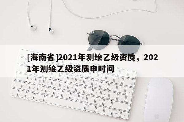 [海南省]2021年測(cè)繪乙級(jí)資質(zhì)，2021年測(cè)繪乙級(jí)資質(zhì)申時(shí)間