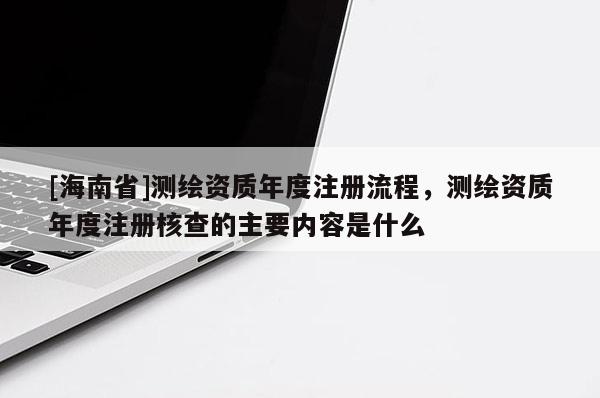 [海南省]測繪資質年度注冊流程，測繪資質年度注冊核查的主要內容是什么