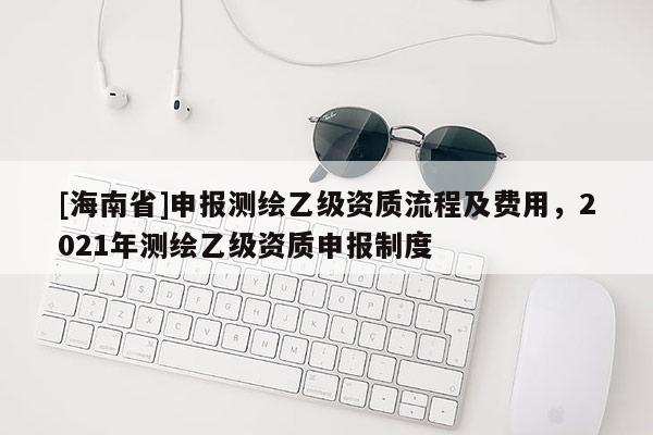 [海南省]申報測繪乙級資質(zhì)流程及費用，2021年測繪乙級資質(zhì)申報制度