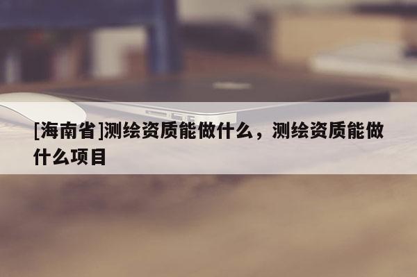 [海南省]測繪資質能做什么，測繪資質能做什么項目