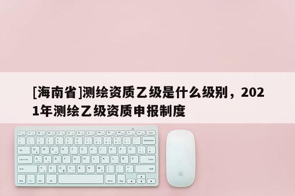 [海南省]測繪資質(zhì)乙級是什么級別，2021年測繪乙級資質(zhì)申報制度