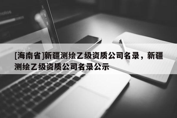 [海南省]新疆測繪乙級資質(zhì)公司名錄，新疆測繪乙級資質(zhì)公司名錄公示