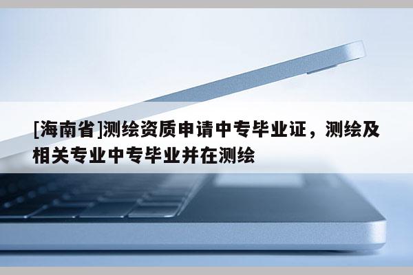 [海南省]測繪資質(zhì)申請中專畢業(yè)證，測繪及相關專業(yè)中專畢業(yè)并在測繪