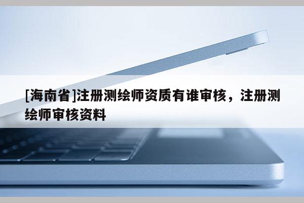 [海南省]注冊測繪師資質(zhì)有誰審核，注冊測繪師審核資料