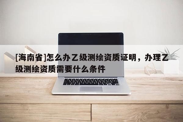 [海南省]怎么辦乙級(jí)測(cè)繪資質(zhì)證明，辦理乙級(jí)測(cè)繪資質(zhì)需要什么條件