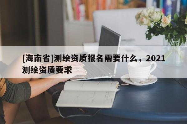 [海南省]測(cè)繪資質(zhì)報(bào)名需要什么，2021測(cè)繪資質(zhì)要求