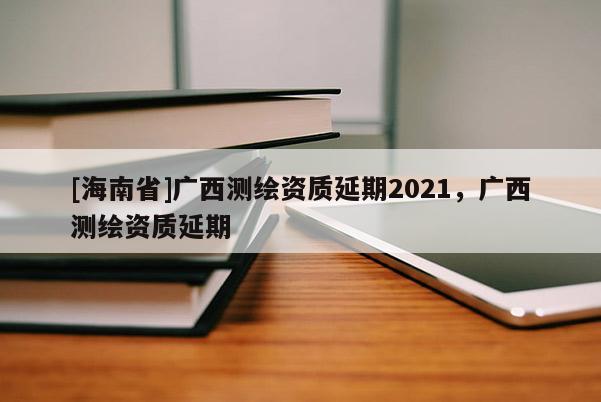 [海南省]廣西測(cè)繪資質(zhì)延期2021，廣西測(cè)繪資質(zhì)延期