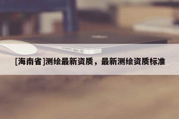 [海南省]測(cè)繪最新資質(zhì)，最新測(cè)繪資質(zhì)標(biāo)準(zhǔn)