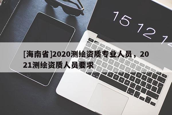 [海南省]2020測繪資質專業(yè)人員，2021測繪資質人員要求