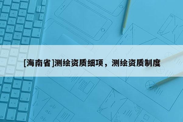 [海南省]測繪資質細項，測繪資質制度