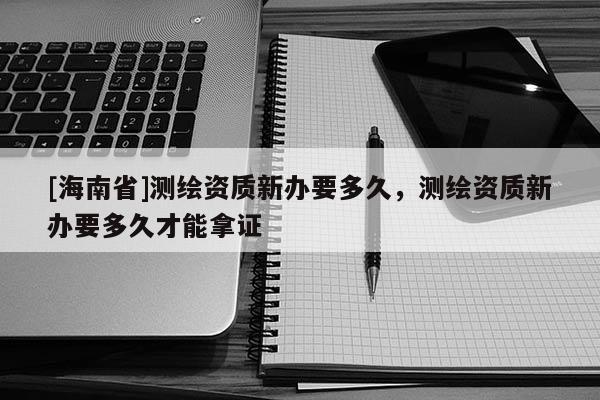 [海南省]測繪資質新辦要多久，測繪資質新辦要多久才能拿證